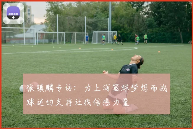 张镇麟专访：为上海篮球梦想而战球迷的支持让我倍感力量