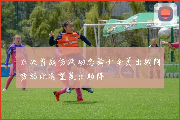 东决首战伤病动态骑士全员出战阿努诺比有望复出助阵