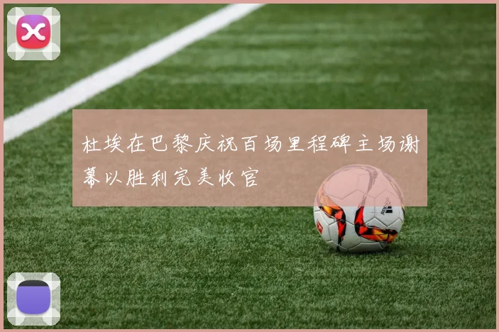 杜埃在巴黎庆祝百场里程碑主场谢幕以胜利完美收官