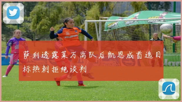 萨利透露莱万离队后凯恩成首选目标热刺拒绝谈判