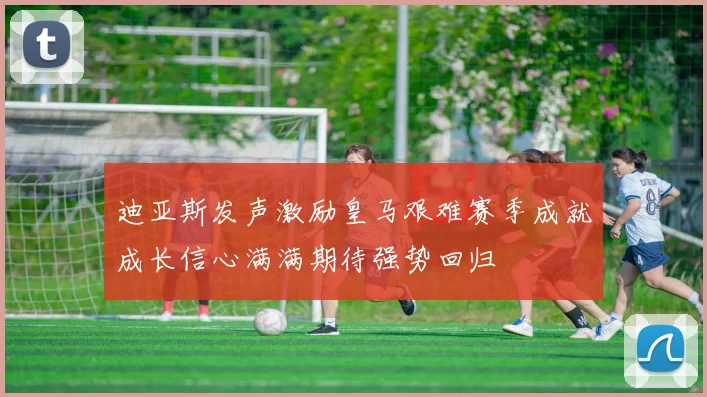 迪亚斯发声激励皇马艰难赛季成就成长信心满满期待强势回归