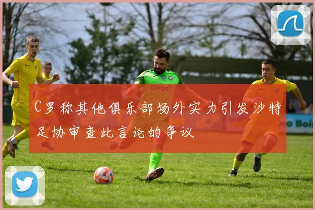 C罗称其他俱乐部场外实力引发沙特足协审查此言论的争议