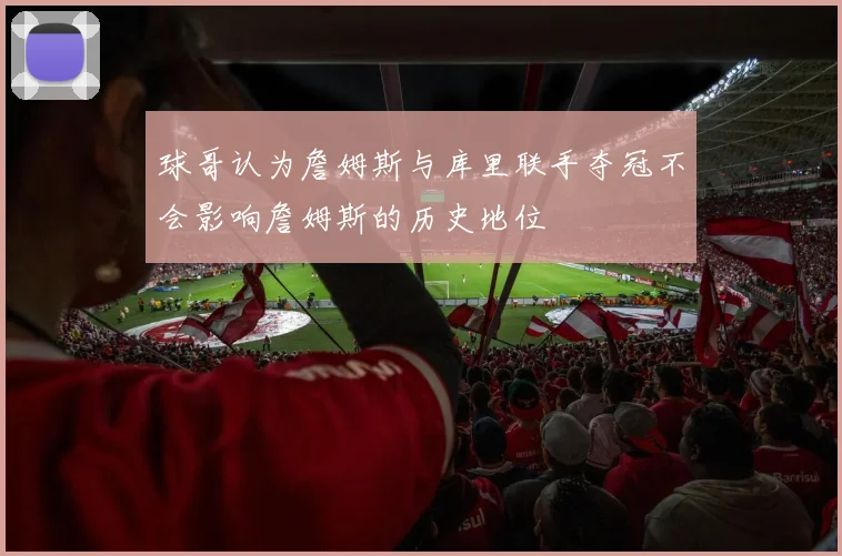 球哥认为詹姆斯与库里联手夺冠不会影响詹姆斯的历史地位