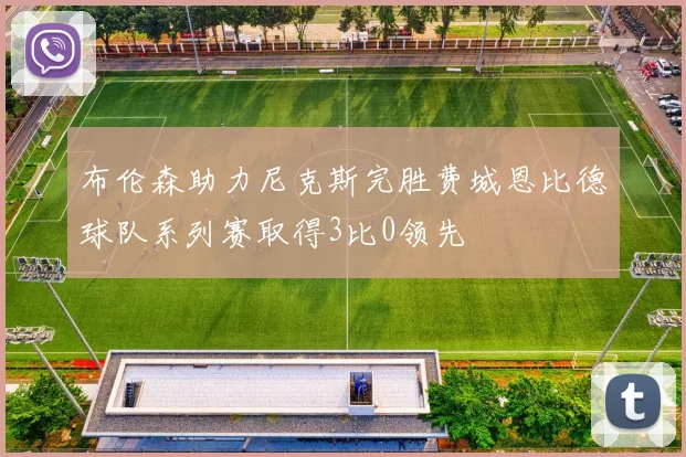 布伦森助力尼克斯完胜费城恩比德球队系列赛取得3比0领先