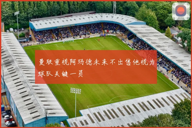 曼联重视阿玛德未来不出售他视为球队关键一员