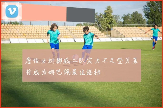 詹俊分析挪威二队实力不足登贝莱将成为姆巴佩最佳搭档