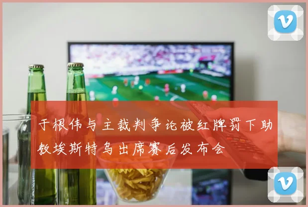 于根伟与主裁判争论被红牌罚下助教埃斯特乌出席赛后发布会