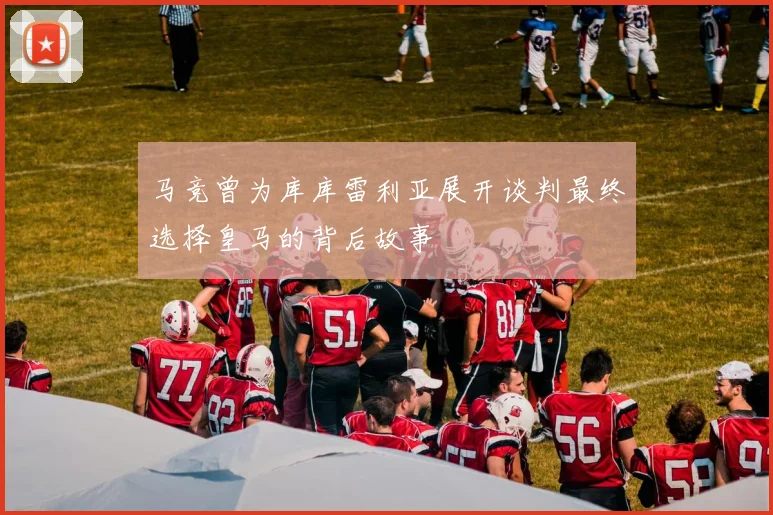 马竞曾为库库雷利亚展开谈判最终选择皇马的背后故事