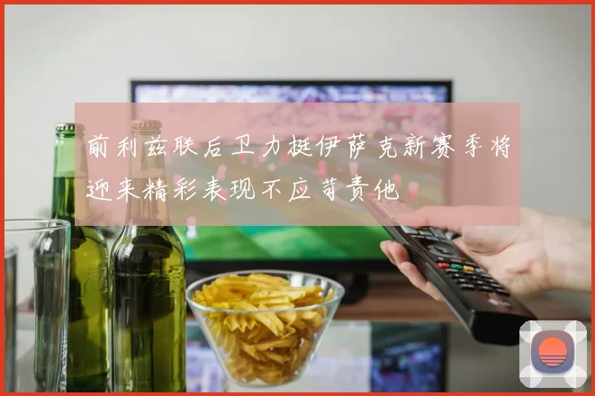前利兹联后卫力挺伊萨克新赛季将迎来精彩表现不应苛责他