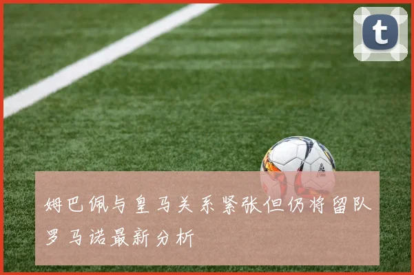 姆巴佩与皇马关系紧张但仍将留队罗马诺最新分析