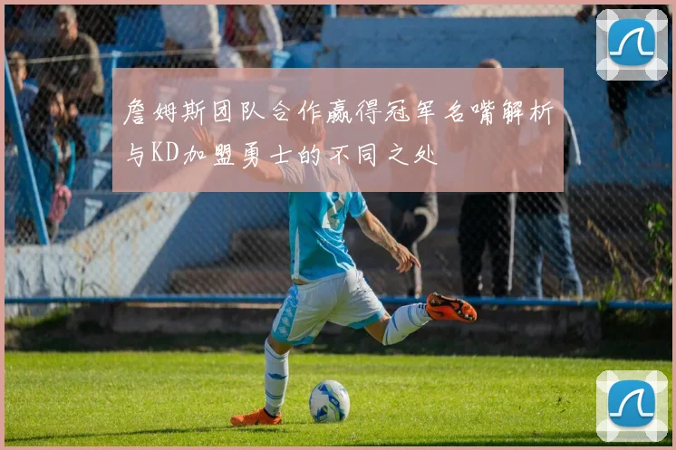詹姆斯团队合作赢得冠军名嘴解析与KD加盟勇士的不同之处