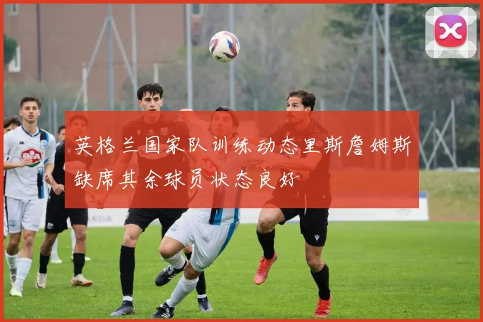 英格兰国家队训练动态里斯詹姆斯缺席其余球员状态良好