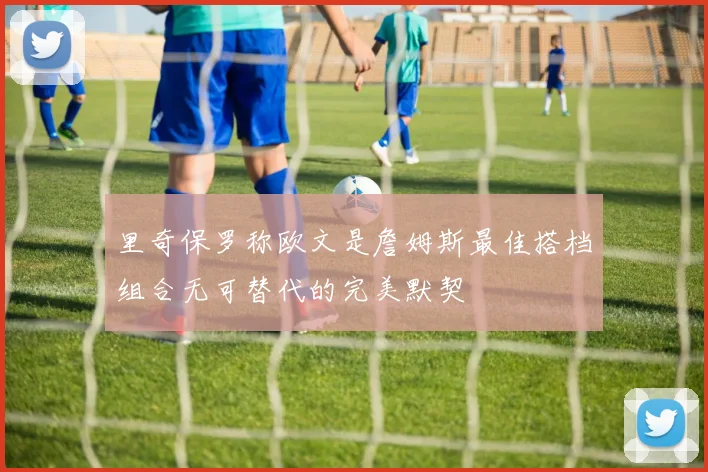 里奇保罗称欧文是詹姆斯最佳搭档组合无可替代的完美默契