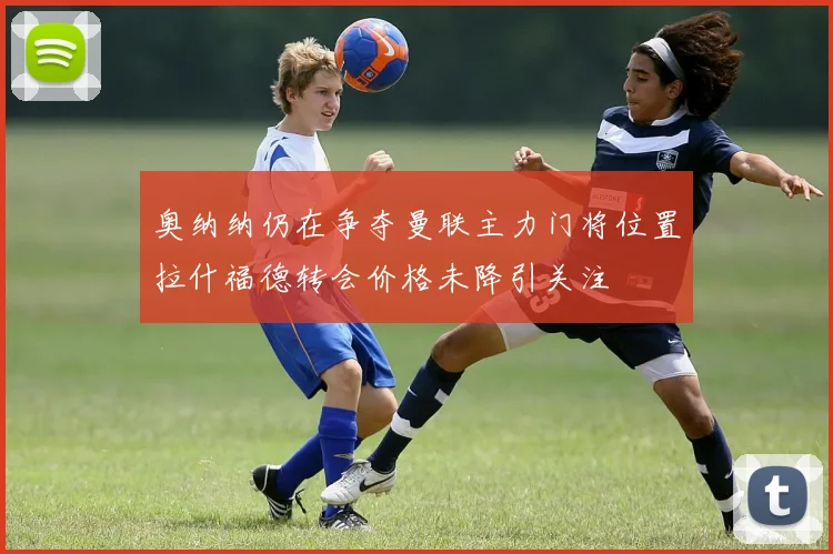 奥纳纳仍在争夺曼联主力门将位置拉什福德转会价格未降引关注
