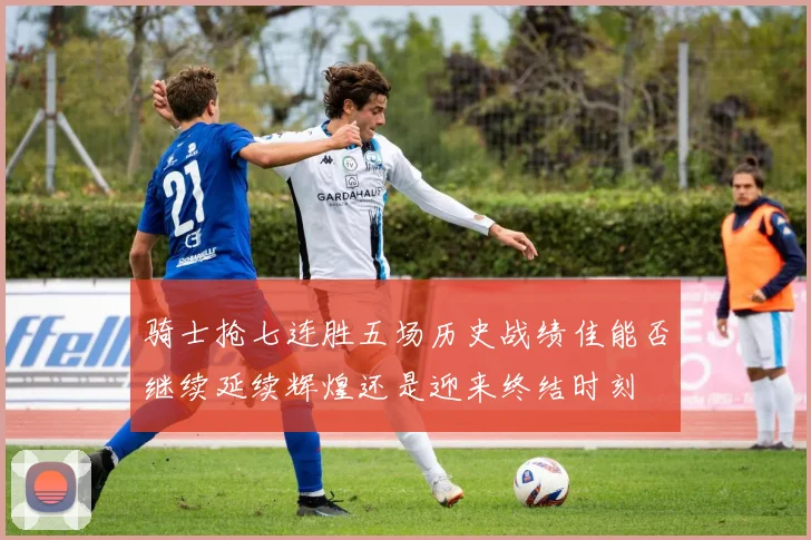 骑士抢七连胜五场历史战绩佳能否继续延续辉煌还是迎来终结时刻