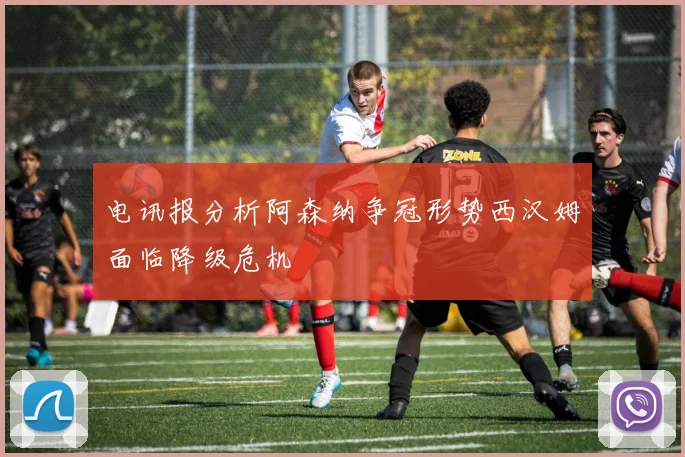 电讯报分析阿森纳争冠形势西汉姆面临降级危机