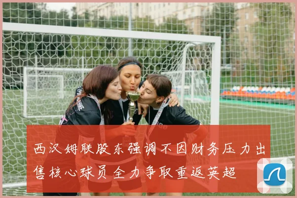 西汉姆联股东强调不因财务压力出售核心球员全力争取重返英超
