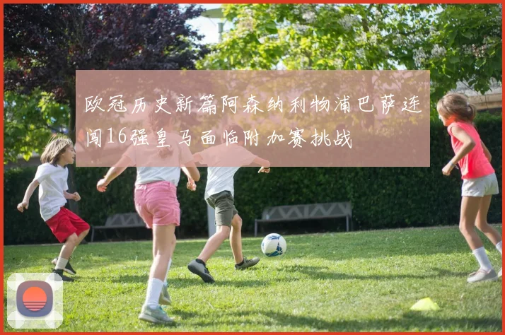 欧冠历史新篇阿森纳利物浦巴萨连闯16强皇马面临附加赛挑战