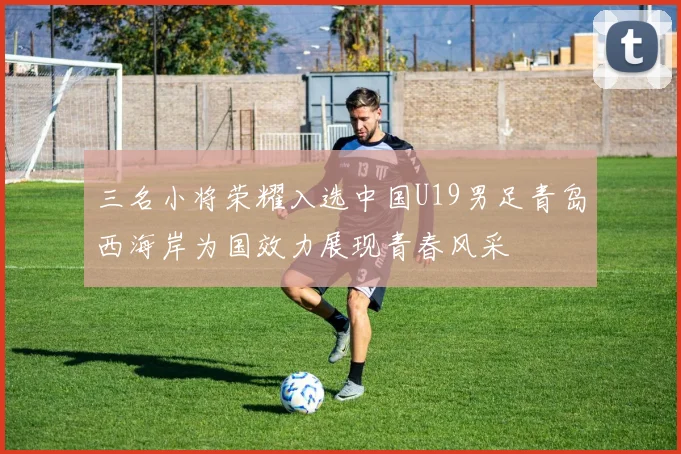 三名小将荣耀入选中国U19男足青岛西海岸为国效力展现青春风采