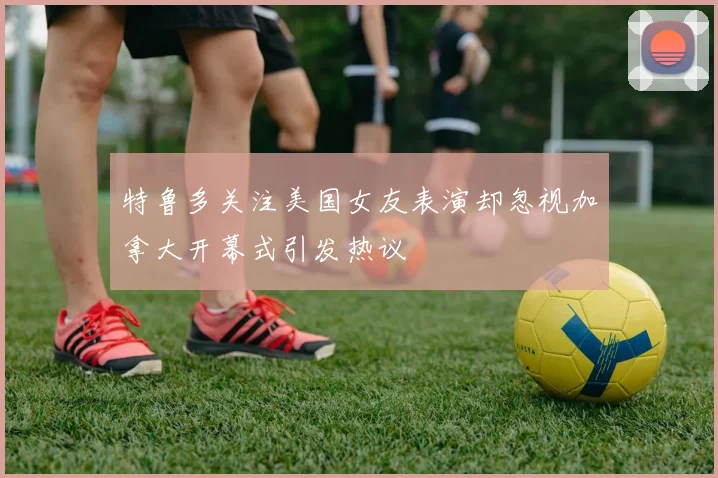 特鲁多关注美国女友表演却忽视加拿大开幕式引发热议
