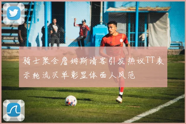 骑士聚会詹姆斯请客引发热议TT表示轮流买单彰显体面人风范